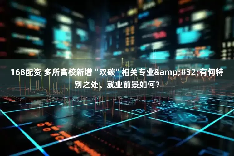 168配资 多所高校新增“双碳”相关专业&#32;有何特别之处、就业前景如何？