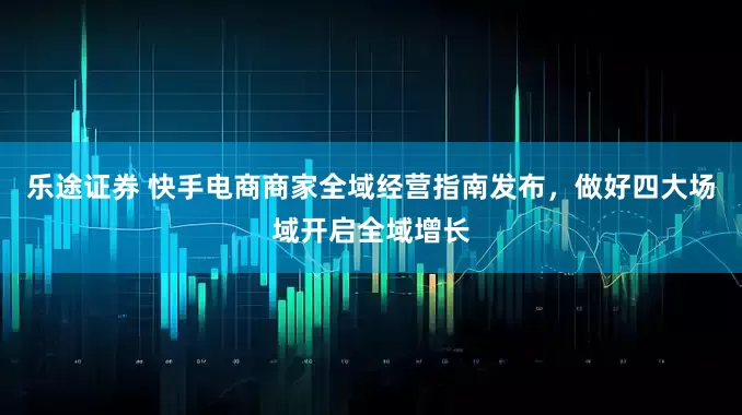 乐途证券 快手电商商家全域经营指南发布，做好四大场域开启全域增长