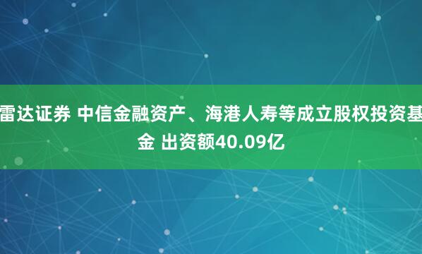 雷达证券 中信金融资产、海港人寿等成立股权投资基金 出资额40.09亿