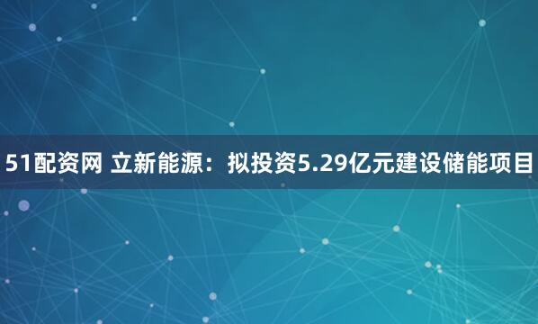 51配资网 立新能源：拟投资5.29亿元建设储能项目
