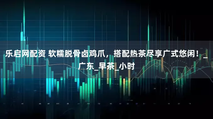 乐启网配资 软糯脱骨卤鸡爪，搭配热茶尽享广式悠闲！_广东_早茶_小时