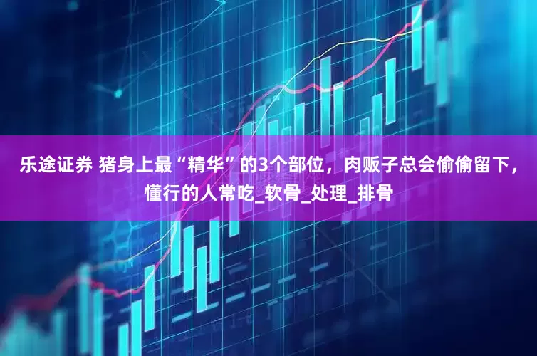 乐途证券 猪身上最“精华”的3个部位，肉贩子总会偷偷留下，懂行的人常吃_软骨_处理_排骨