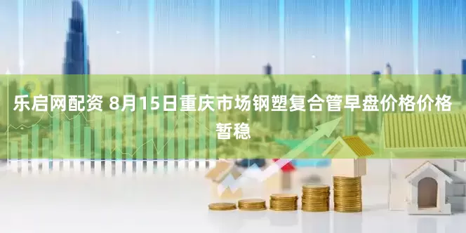 乐启网配资 8月15日重庆市场钢塑复合管早盘价格价格暂稳