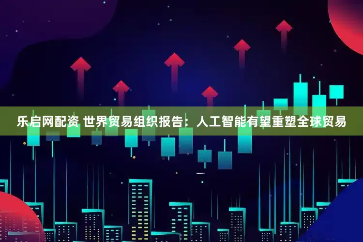 乐启网配资 世界贸易组织报告：人工智能有望重塑全球贸易