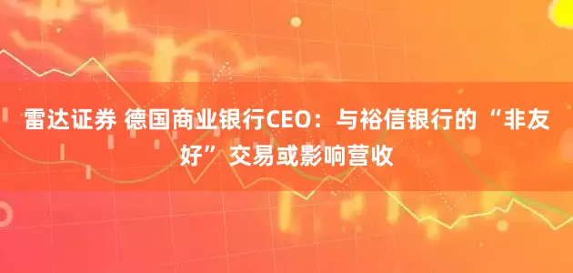 雷达证券 德国商业银行CEO：与裕信银行的 “非友好” 交易或影响营收