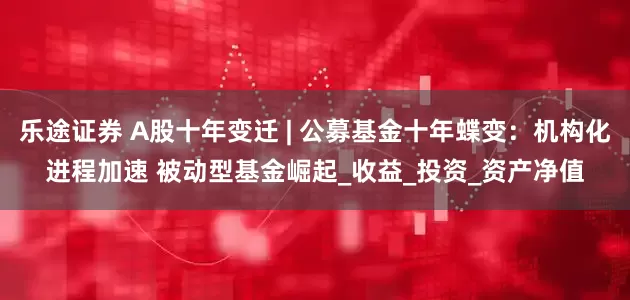 乐途证券 A股十年变迁 | 公募基金十年蝶变：机构化进程加速 被动型基金崛起_收益_投资_资产净值