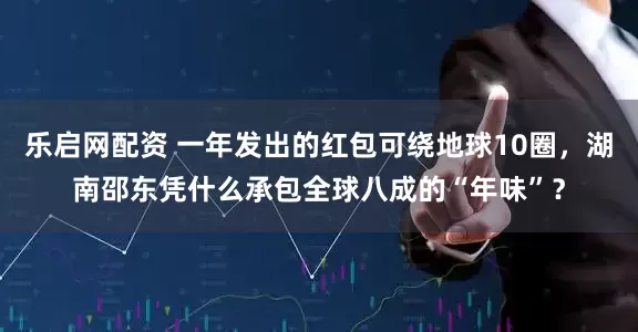 乐启网配资 一年发出的红包可绕地球10圈，湖南邵东凭什么承包全球八成的“年味”？