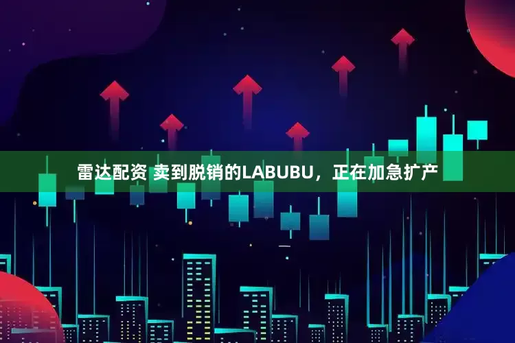 雷达配资 卖到脱销的LABUBU，正在加急扩产