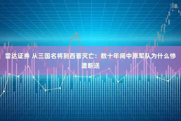 雷达证券 从三国名将到西晋灭亡：数十年间中原军队为什么惨遭断送