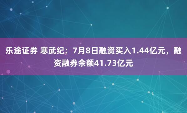 乐途证券 寒武纪：7月8日融资买入1.44亿元，融资融券余额41.73亿元