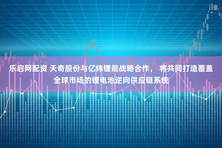 乐启网配资 天奇股份与亿纬锂能战略合作， 将共同打造覆盖全球市场的锂电池逆向供应链系统
