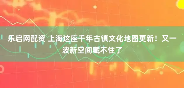 乐启网配资 上海这座千年古镇文化地图更新！又一波新空间藏不住了