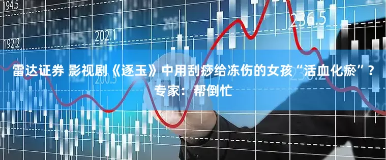 雷达证券 影视剧《逐玉》中用刮痧给冻伤的女孩“活血化瘀”？专家：帮倒忙