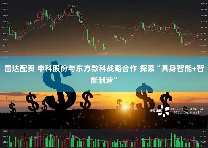 雷达配资 申科股份与东方数科战略合作 探索“具身智能+智能制造”