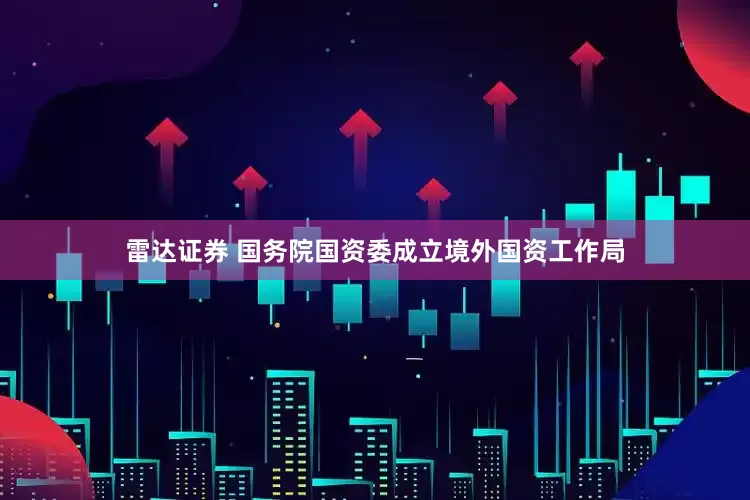 雷达证券 国务院国资委成立境外国资工作局