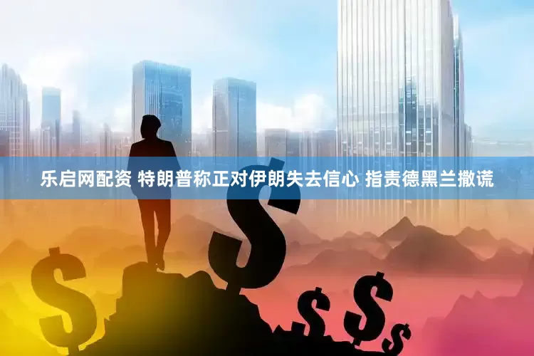 乐启网配资 特朗普称正对伊朗失去信心 指责德黑兰撒谎