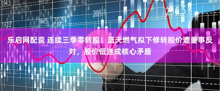 乐启网配资 连续三季零转股！蓝天燃气拟下修转股价遭董事反对，股价低迷成核心矛盾
